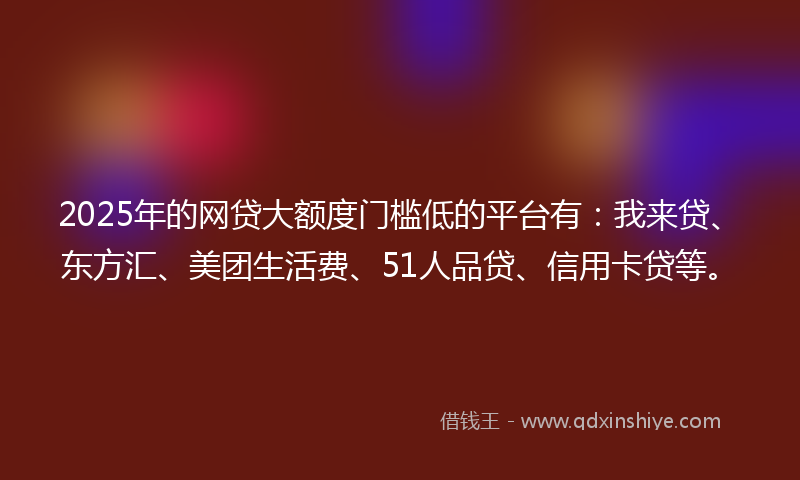 2025年的网贷大额度门槛低的平台有：我来贷、东方汇、美团生活费、51人品贷、信用卡贷等。
