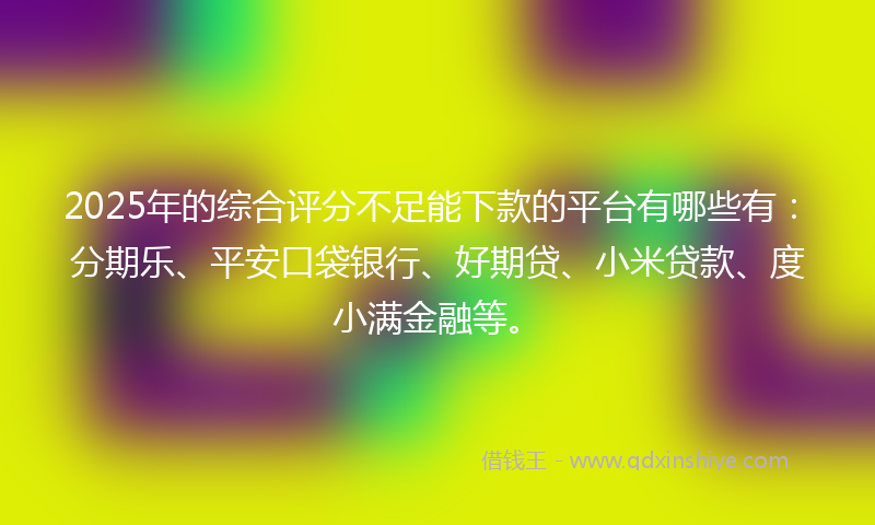 2025年的综合评分不足能下款的平台有哪些有：分期乐、平安口袋银行、好期贷、小米贷款、度小满金融等。