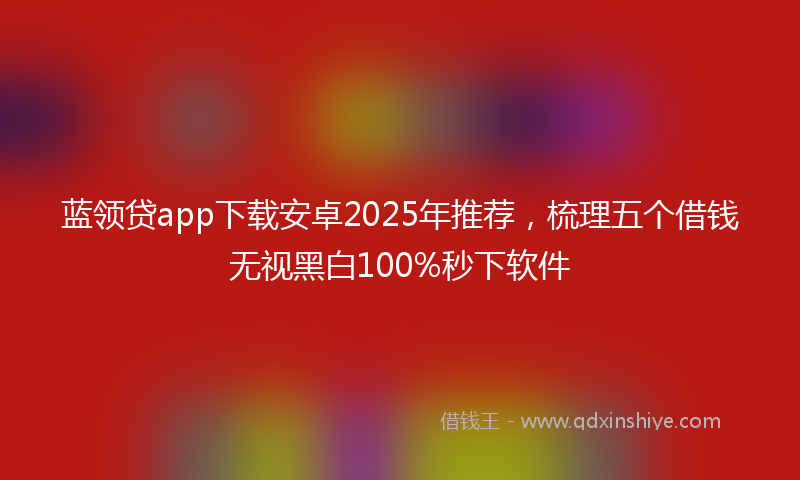 蓝领贷app下载安卓2025年推荐，梳理五个借钱无视黑白100%秒下软件