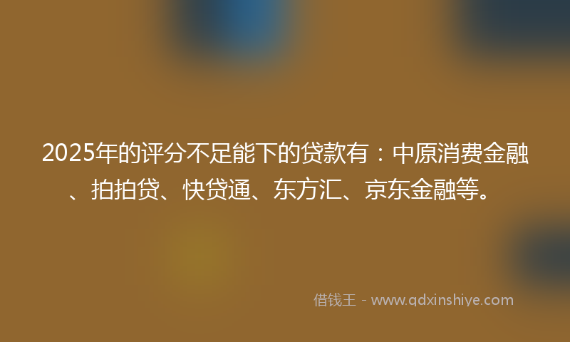 2025年的评分不足能下的贷款有：中原消费金融、拍拍贷、快贷通、东方汇、京东金融等。