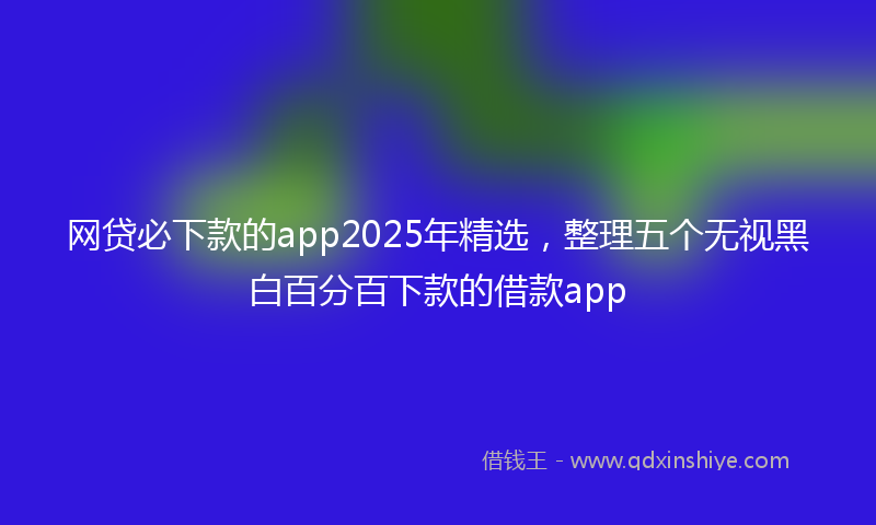 网贷必下款的app2025年精选，整理五个无视黑白百分百下款的借款app