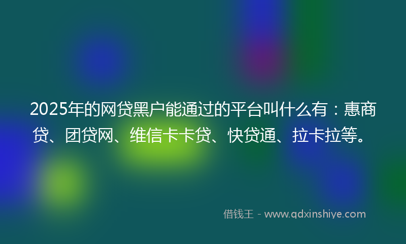 2025年的网贷黑户能通过的平台叫什么有：惠商贷、团贷网、维信卡卡贷、快贷通、拉卡拉等。