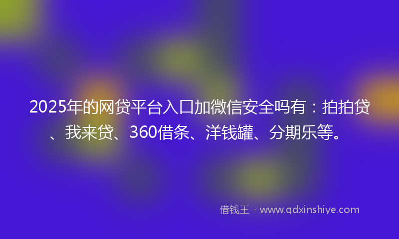 2025年的网贷平台入口加微信安全吗有：拍拍贷、我来贷、360借条、洋钱罐、分期乐等。