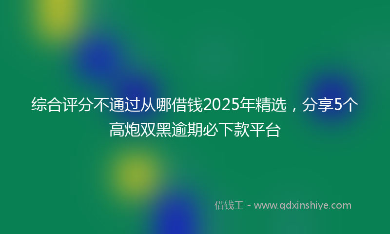 综合评分不通过从哪借钱2025年精选，分享5个高炮双黑逾期必下款平台