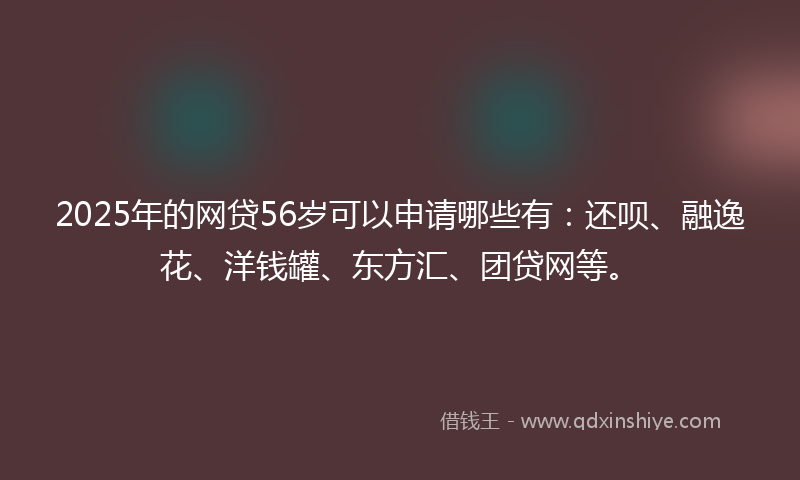 2025年的网贷56岁可以申请哪些有：还呗、融逸花、洋钱罐、东方汇、团贷网等。