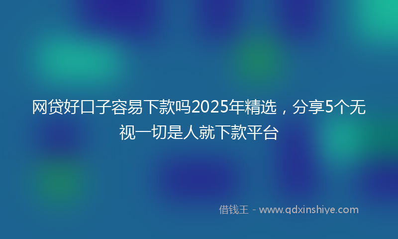 网贷好口子容易下款吗2025年精选，分享5个无视一切是人就下款平台