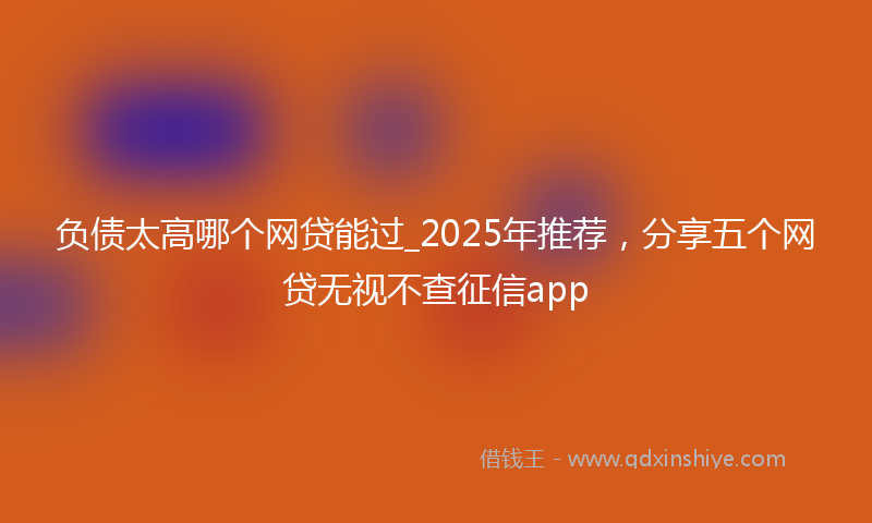 负债太高哪个网贷能过_2025年推荐，分享五个网贷无视不查征信app
