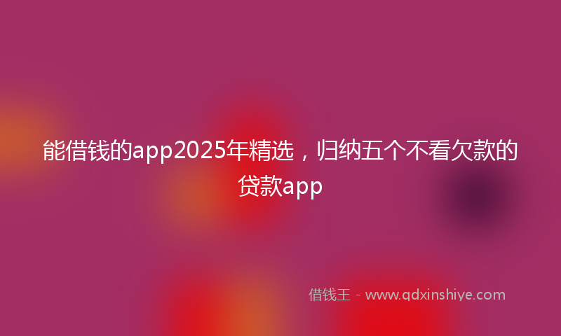 能借钱的app2025年精选，归纳五个不看欠款的贷款app