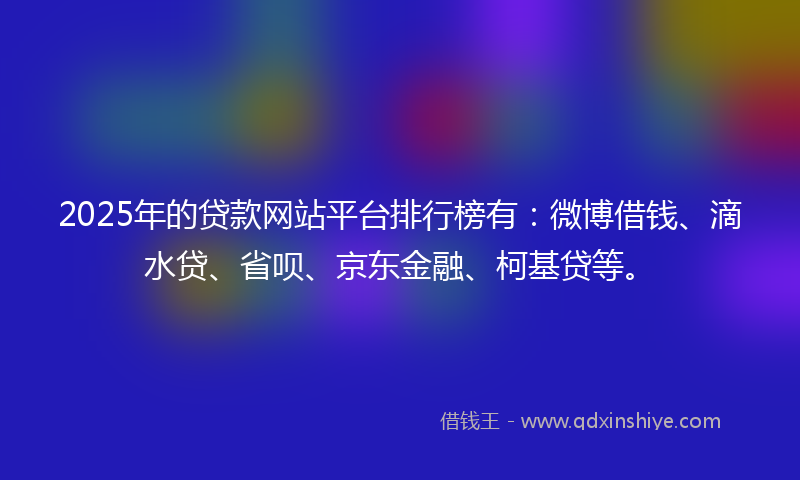 2025年的贷款网站平台排行榜有：微博借钱、滴水贷、省呗、京东金融、柯基贷等。
