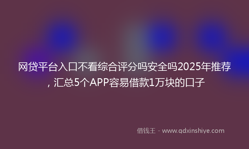网贷平台入口不看综合评分吗安全吗2025年推荐，汇总5个APP容易借款1万块的口子