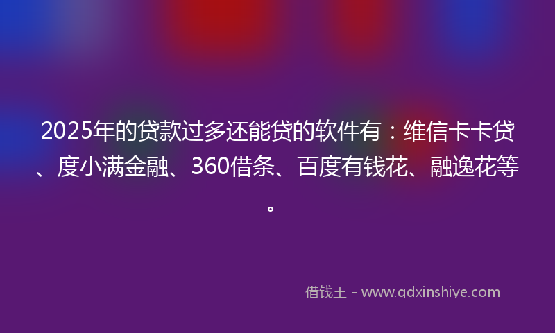 2025年的贷款过多还能贷的软件有：维信卡卡贷、度小满金融、360借条、百度有钱花、融逸花等。