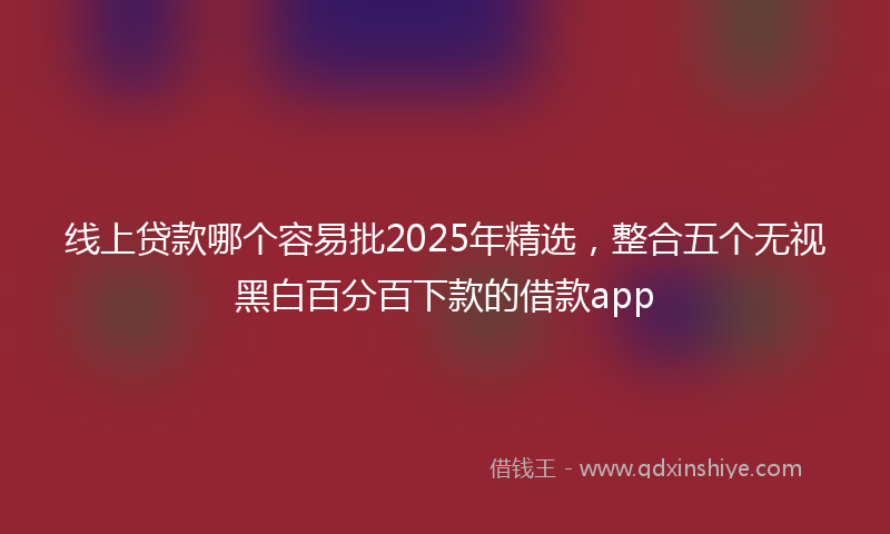 线上贷款哪个容易批2025年精选，整合五个无视黑白百分百下款的借款app