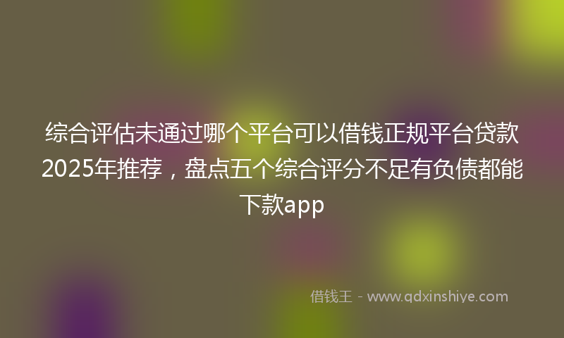 综合评估未通过哪个平台可以借钱正规平台贷款2025年推荐，盘点五个综合评分不足有负债都能下款app