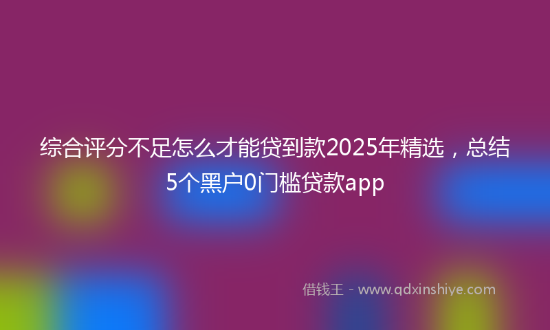 综合评分不足怎么才能贷到款2025年精选，总结5个黑户0门槛贷款app