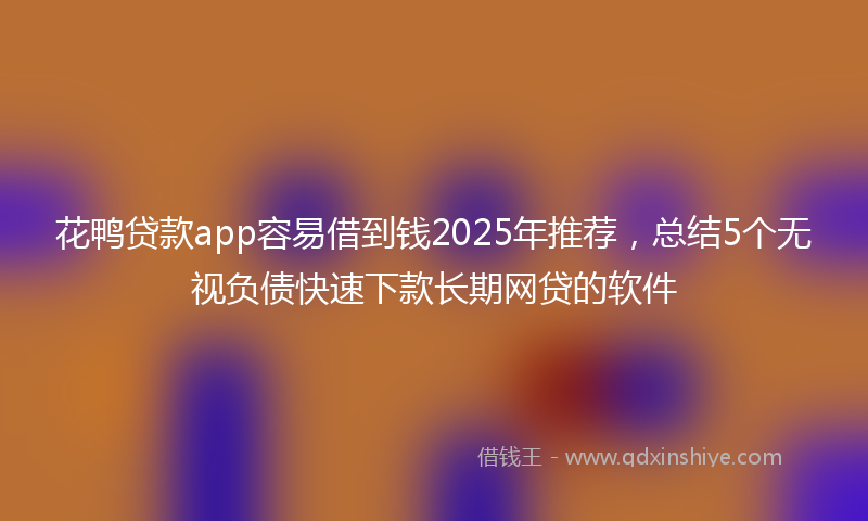 花鸭贷款app容易借到钱2025年推荐，总结5个无视负债快速下款长期网贷的软件
