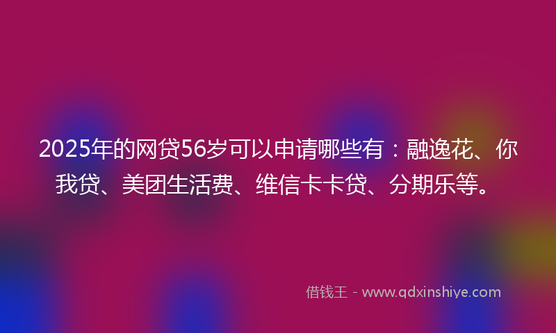 2025年的网贷56岁可以申请哪些有：融逸花、你我贷、美团生活费、维信卡卡贷、分期乐等。