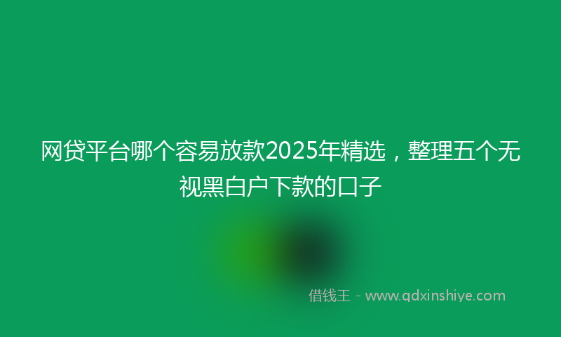 网贷平台哪个容易放款2025年精选，整理五个无视黑白户下款的口子