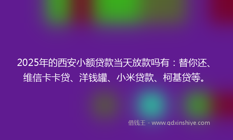 2025年的西安小额贷款当天放款吗有：替你还、维信卡卡贷、洋钱罐、小米贷款、柯基贷等。