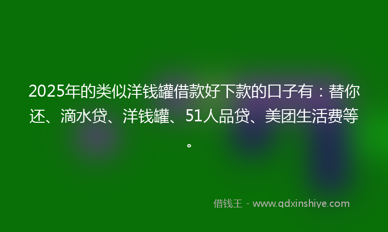 2025年的类似洋钱罐借款好下款的口子有：替你还、滴水贷、洋钱罐、51人品贷、美团生活费等。