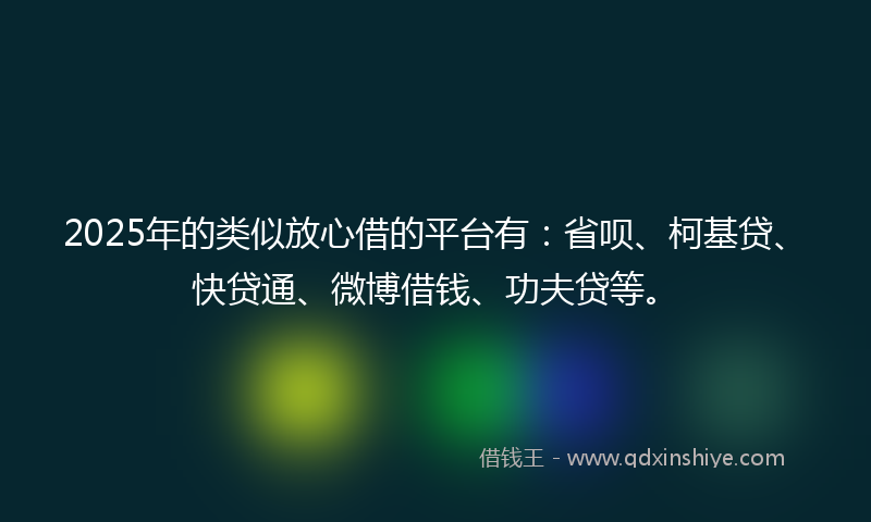 2025年的类似放心借的平台有：省呗、柯基贷、快贷通、微博借钱、功夫贷等。