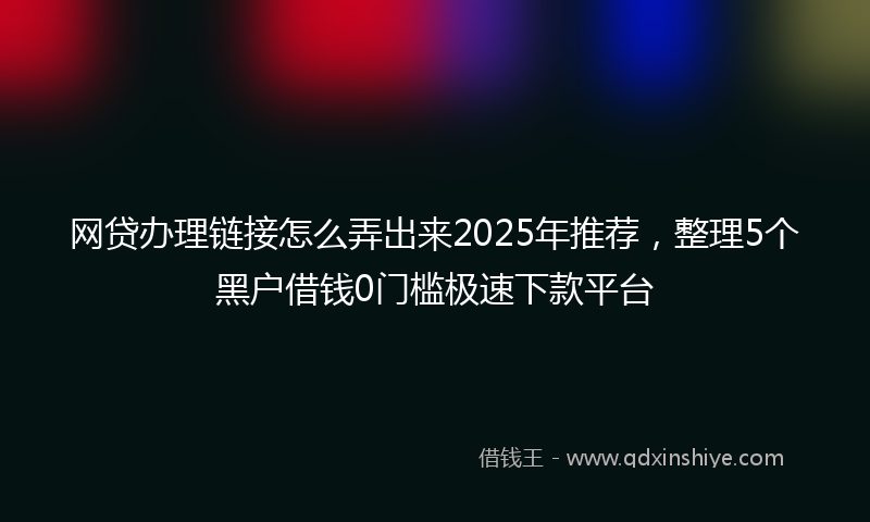 网贷办理链接怎么弄出来2025年推荐，整理5个黑户借钱0门槛极速下款平台
