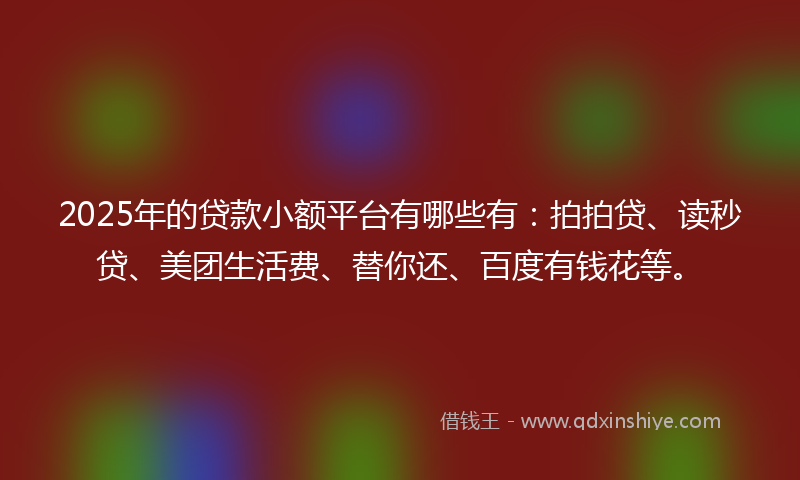 2025年的贷款小额平台有哪些有：拍拍贷、读秒贷、美团生活费、替你还、百度有钱花等。