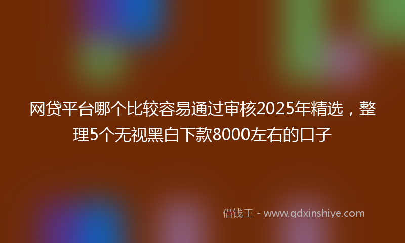 网贷平台哪个比较容易通过审核2025年精选，整理5个无视黑白下款8000左右的口子