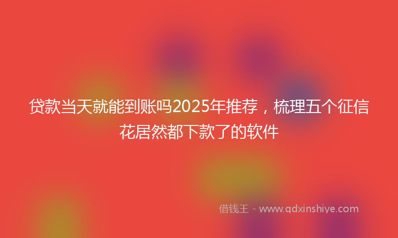 贷款当天就能到账吗2025年推荐，梳理五个征信花居然都下款了的软件