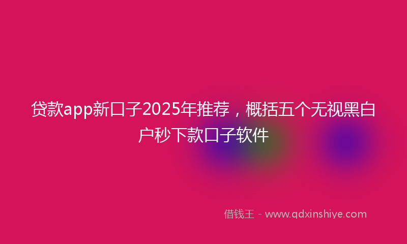 贷款app新口子2025年推荐，概括五个无视黑白户秒下款口子软件