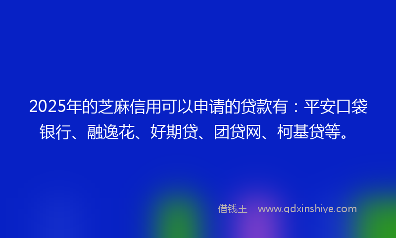 2025年的芝麻信用可以申请的贷款有：平安口袋银行、融逸花、好期贷、团贷网、柯基贷等。