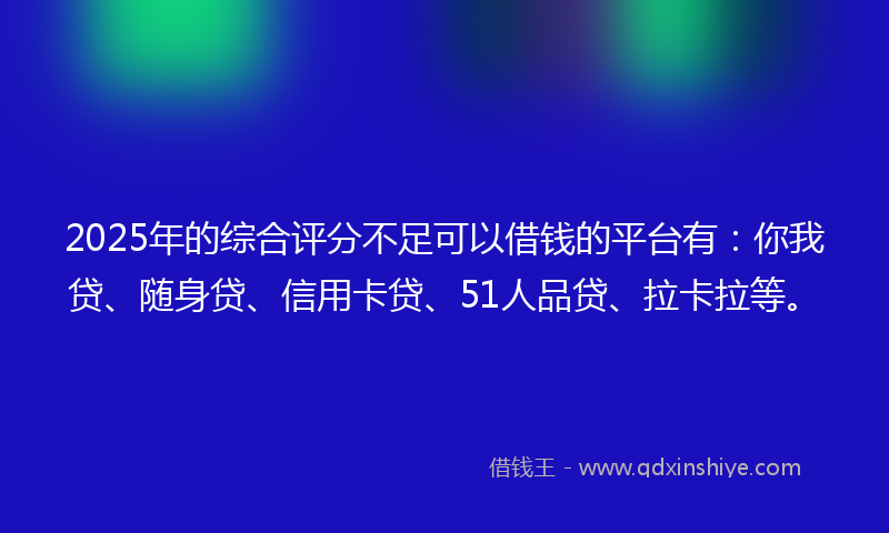 2025年的综合评分不足可以借钱的平台有：你我贷、随身贷、信用卡贷、51人品贷、拉卡拉等。