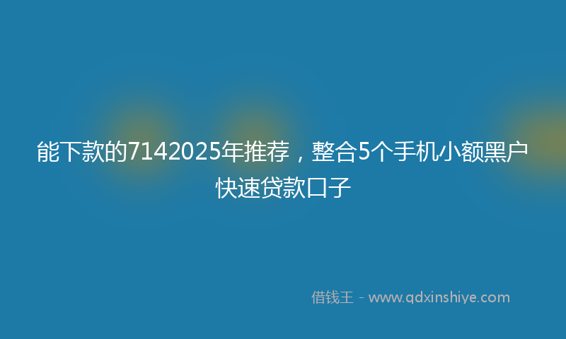 能下款的7142025年推荐，整合5个手机小额黑户快速贷款口子