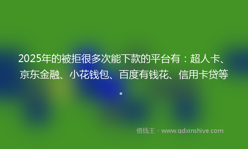 2025年的被拒很多次能下款的平台有：超人卡、京东金融、小花钱包、百度有钱花、信用卡贷等。
