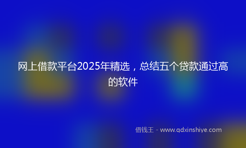 网上借款平台2025年精选，总结五个贷款通过高的软件