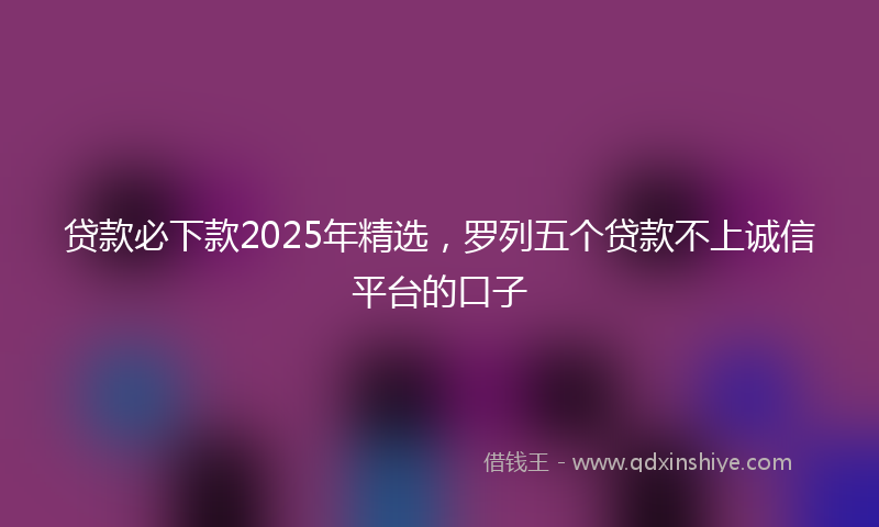 贷款必下款2025年精选，罗列五个贷款不上诚信平台的口子