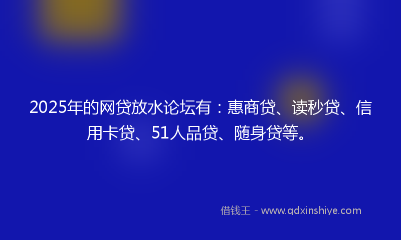 2025年的网贷放水论坛有：惠商贷、读秒贷、信用卡贷、51人品贷、随身贷等。