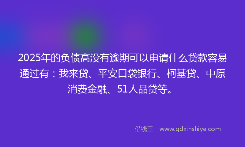 2025年的负债高没有逾期可以申请什么贷款容易通过有：我来贷、平安口袋银行、柯基贷、中原消费金融、51人品贷等。