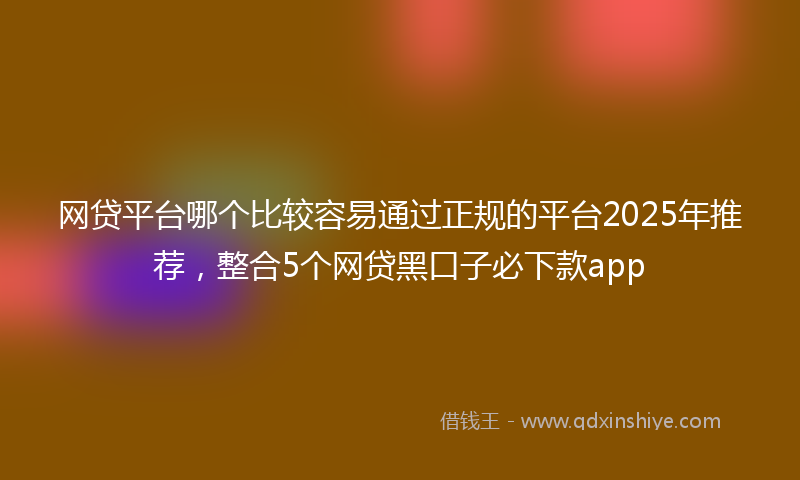 网贷平台哪个比较容易通过正规的平台2025年推荐，整合5个网贷黑口子必下款app