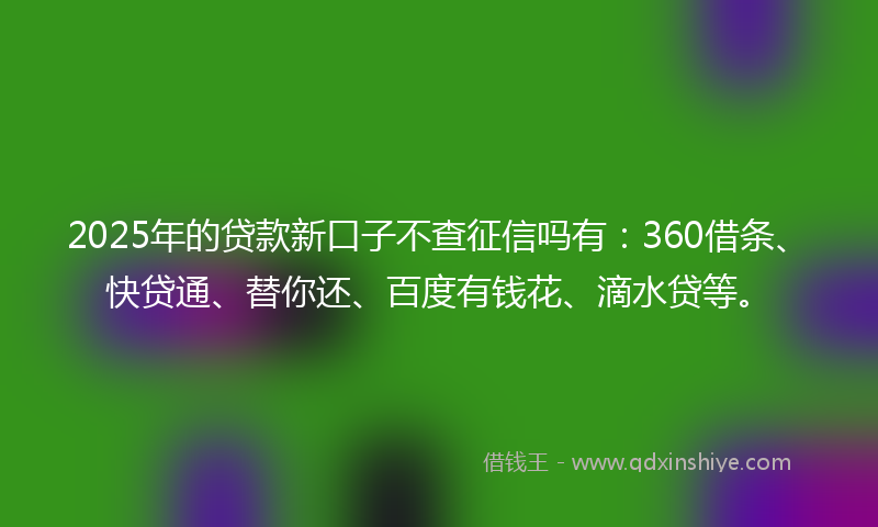 2025年的贷款新口子不查征信吗有：360借条、快贷通、替你还、百度有钱花、滴水贷等。