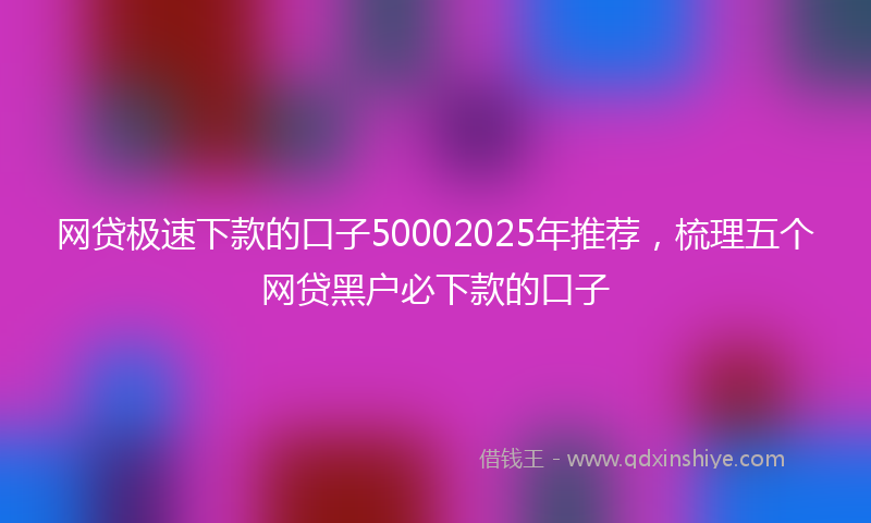 网贷极速下款的口子50002025年推荐，梳理五个网贷黑户必下款的口子