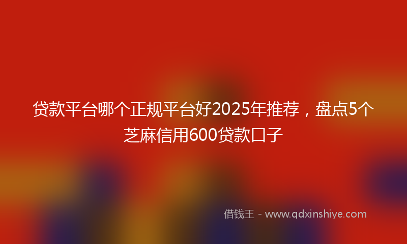 贷款平台哪个正规平台好2025年推荐，盘点5个芝麻信用600贷款口子