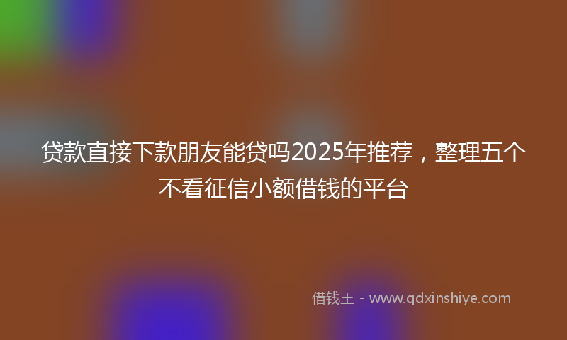 贷款直接下款朋友能贷吗2025年推荐，整理五个不看征信小额借钱的平台