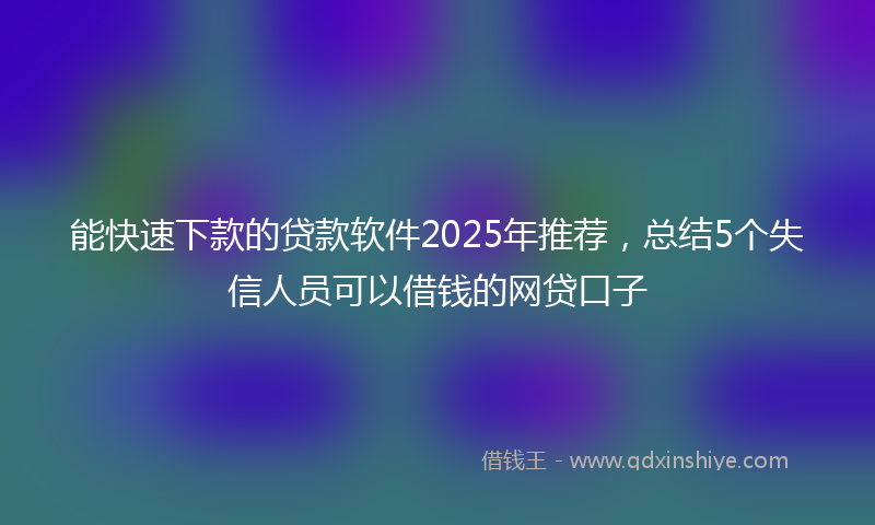 能快速下款的贷款软件2025年推荐，总结5个失信人员可以借钱的网贷口子