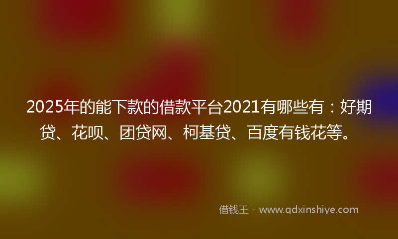 2025年的能下款的借款平台2021有哪些有：好期贷、花呗、团贷网、柯基贷、百度有钱花等。