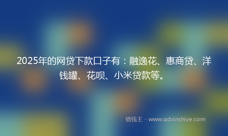 2025年的网贷下款口子有：融逸花、惠商贷、洋钱罐、花呗、小米贷款等。
