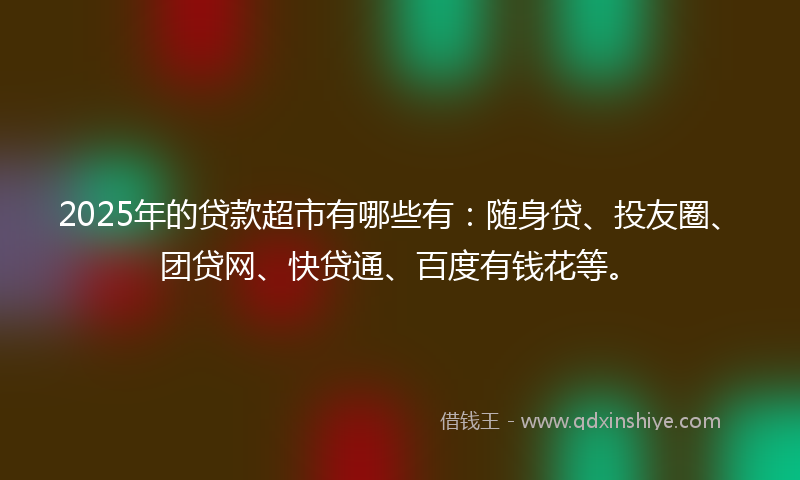 2025年的贷款超市有哪些有：随身贷、投友圈、团贷网、快贷通、百度有钱花等。