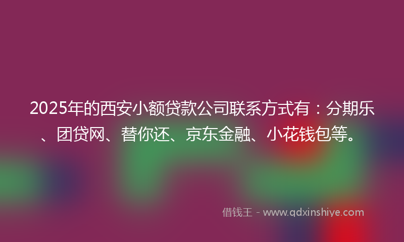 2025年的西安小额贷款公司联系方式有：分期乐、团贷网、替你还、京东金融、小花钱包等。