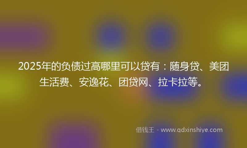 2025年的负债过高哪里可以贷有：随身贷、美团生活费、安逸花、团贷网、拉卡拉等。