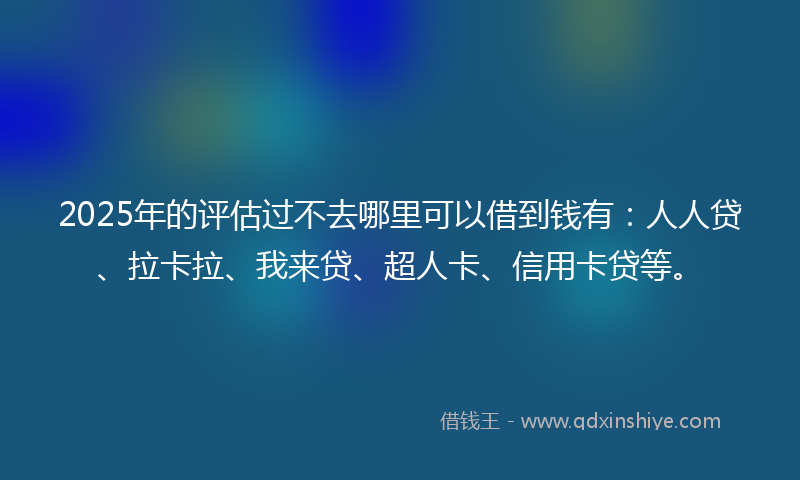 2025年的评估过不去哪里可以借到钱有：人人贷、拉卡拉、我来贷、超人卡、信用卡贷等。