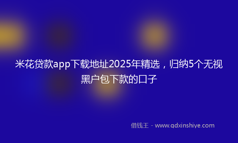 米花贷款app下载地址2025年精选，归纳5个无视黑户包下款的口子